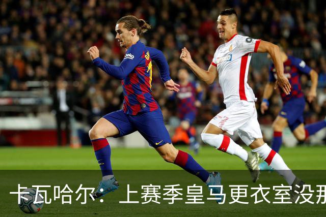 卡瓦哈尔：上赛季皇马更衣室没那么紧张，罗德里转会前问过我情况