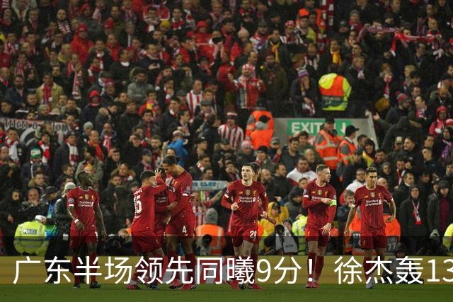 广东半场领先同曦9分！徐杰轰13+3，三外援合砍23分，亚帅首秀就吃T