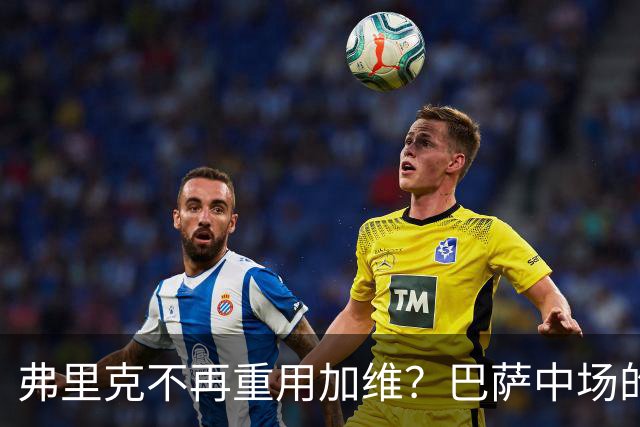 弗里克不再重用加维？巴萨中场的竞争越来越激烈