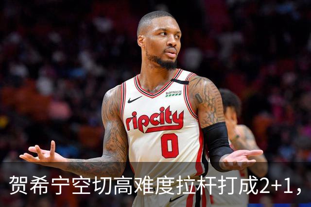 贺希宁空切高难度拉杆打成2+1，目前砍下10分5篮板3助攻