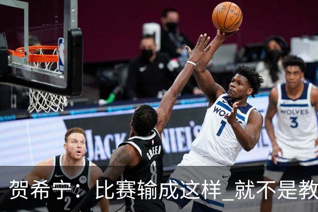 贺希宁：比赛输成这样 就不是教练组的问题 而是我们努力程度不够